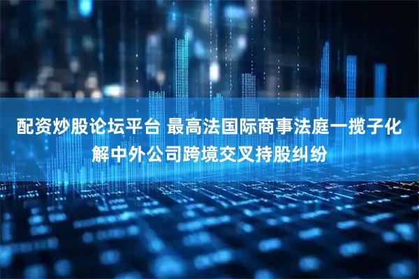 配资炒股论坛平台 最高法国际商事法庭一揽子化解中外公司跨境交叉持股纠纷