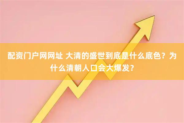 配资门户网网址 大清的盛世到底是什么底色？为什么清朝人口会大爆发？