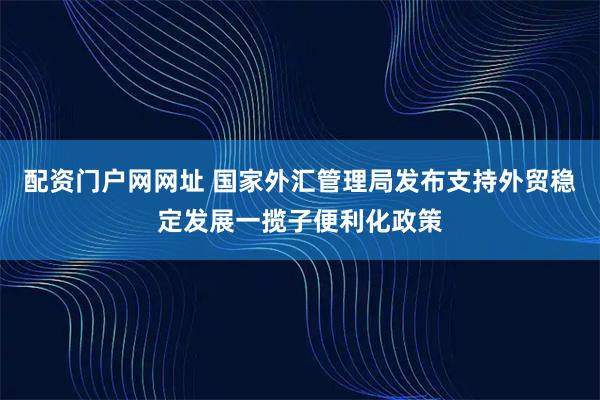 配资门户网网址 国家外汇管理局发布支持外贸稳定发展一揽子便利化政策