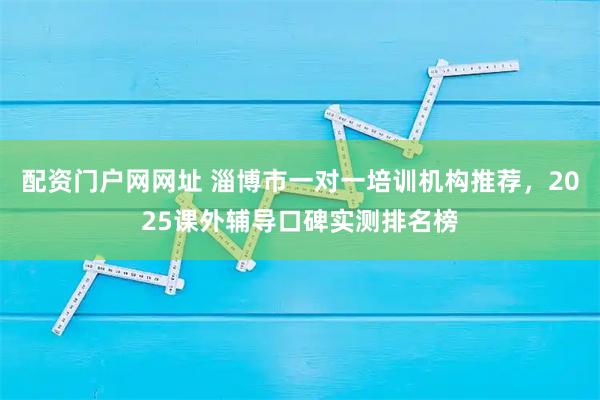 配资门户网网址 淄博市一对一培训机构推荐，2025课外辅导口碑实测排名榜