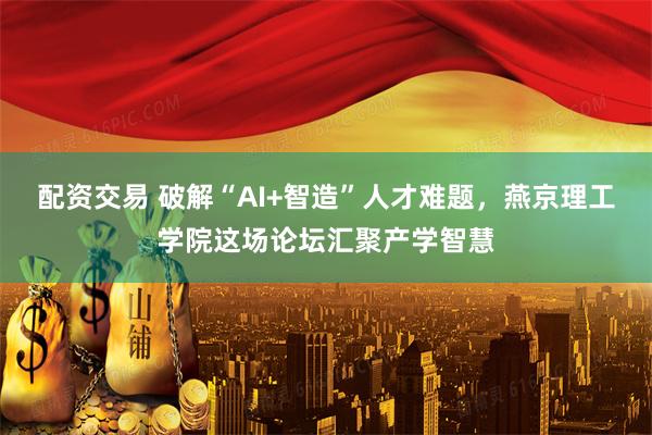 配资交易 破解“AI+智造”人才难题，燕京理工学院这场论坛汇聚产学智慧