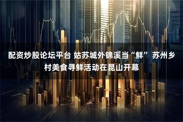 配资炒股论坛平台 姑苏城外锦溪当“鲜” 苏州乡村美食寻鲜活动在昆山开幕
