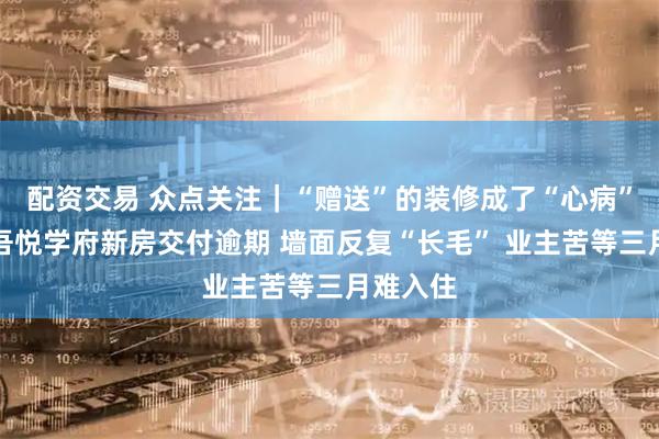 配资交易 众点关注｜“赠送”的装修成了“心病”？东营吾悦学府新房交付逾期 墙面反复“长毛” 业主苦等三月难入住