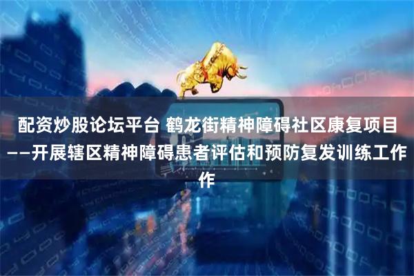 配资炒股论坛平台 鹤龙街精神障碍社区康复项目——开展辖区精神障碍患者评估和预防复发训练工作