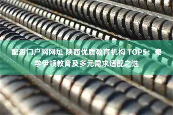 配资门户网网址 陕西优质教育机构 TOP5：秦学伊顿教育及多元需求适配之选