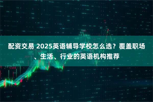 配资交易 2025英语辅导学校怎么选？覆盖职场、生活、行业的英语机构推荐