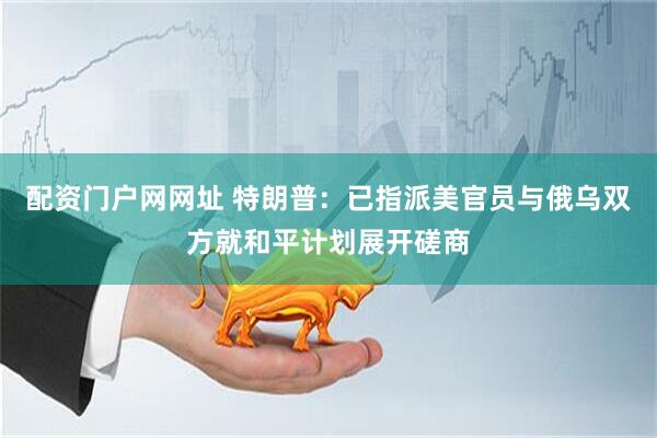 配资门户网网址 特朗普：已指派美官员与俄乌双方就和平计划展开磋商