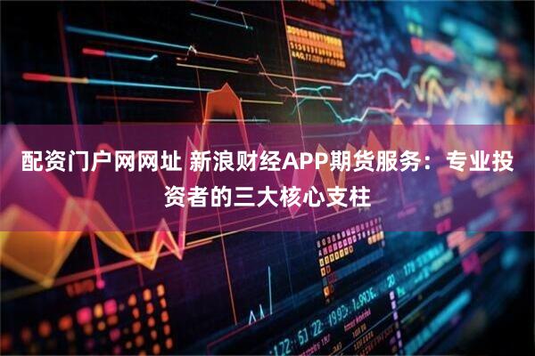 配资门户网网址 新浪财经APP期货服务：专业投资者的三大核心支柱