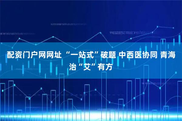配资门户网网址 “一站式”破题 中西医协同 青海治“艾”有方