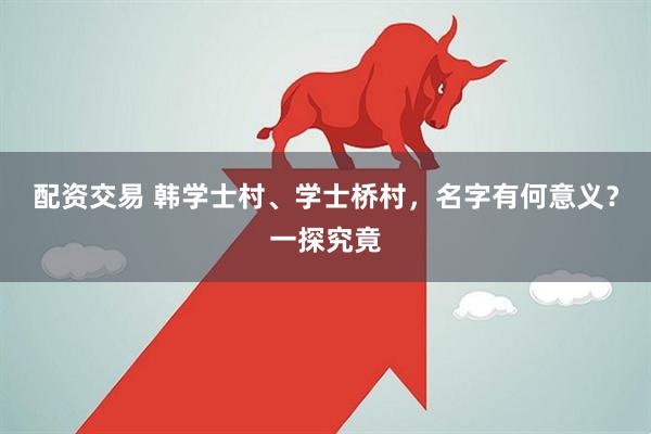 配资交易 韩学士村、学士桥村，名字有何意义？一探究竟