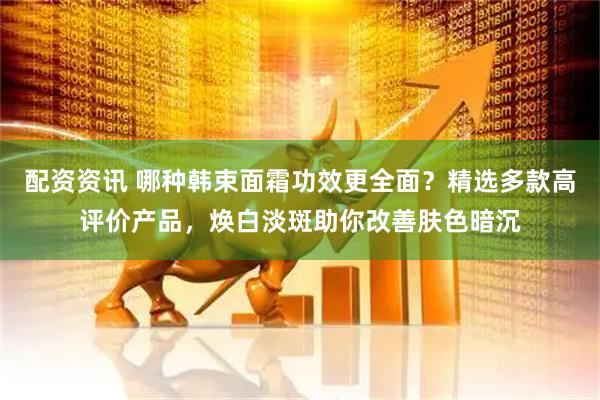 配资资讯 哪种韩束面霜功效更全面？精选多款高评价产品，焕白淡斑助你改善肤色暗沉