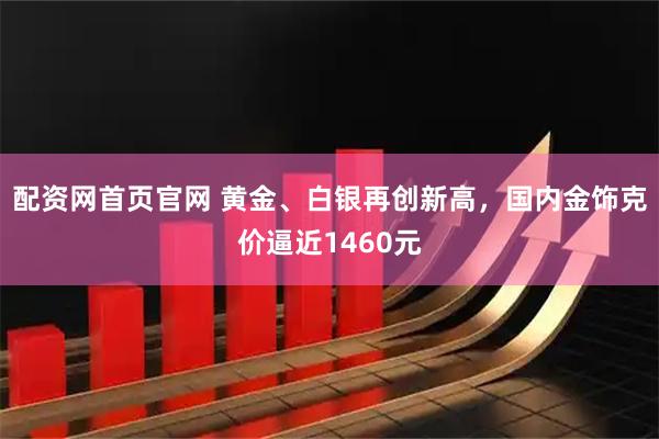 配资网首页官网 黄金、白银再创新高，国内金饰克价逼近1460元