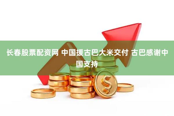 长春股票配资网 中国援古巴大米交付 古巴感谢中国支持