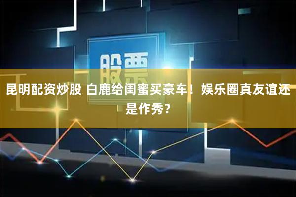 昆明配资炒股 白鹿给闺蜜买豪车！娱乐圈真友谊还是作秀？