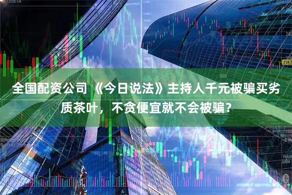 全国配资公司 《今日说法》主持人千元被骗买劣质茶叶，不贪便宜就不会被骗？
