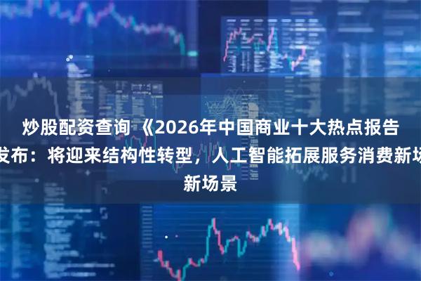 炒股配资查询 《2026年中国商业十大热点报告》发布：将迎来结构性转型，人工智能拓展服务消费新场景