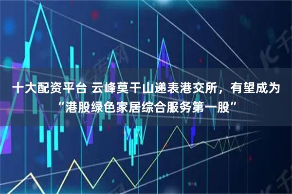 十大配资平台 云峰莫干山递表港交所，有望成为“港股绿色家居综合服务第一股”
