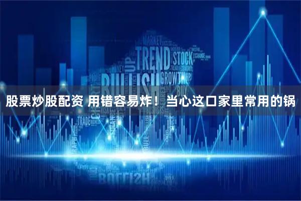 股票炒股配资 用错容易炸！当心这口家里常用的锅