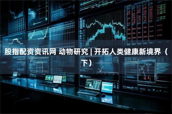 股指配资资讯网 动物研究 | 开拓人类健康新境界（下）