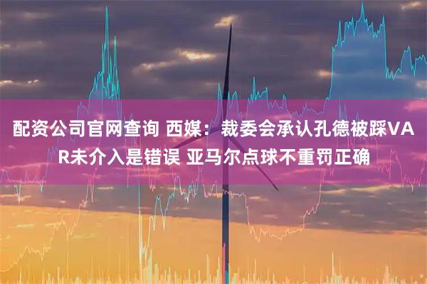 配资公司官网查询 西媒：裁委会承认孔德被踩VAR未介入是错误 亚马尔点球不重罚正确