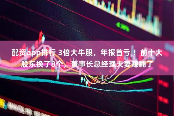 配资app排行 3倍大牛股，年报首亏 ！前十大股东换了8个，董事长总经理夫妻赚翻了
