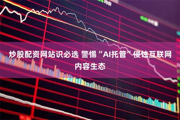 炒股配资网站识必选 警惕“AI托管”侵蚀互联网内容生态