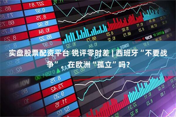 实盘股票配资平台 锐评零时差 | 西班牙“不要战争”，在欧洲“孤立”吗？