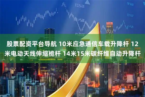 股票配资平台导航 10米应急通信车载升降杆 12米电动天线伸缩桅杆 14米15米碳纤维自动升降杆