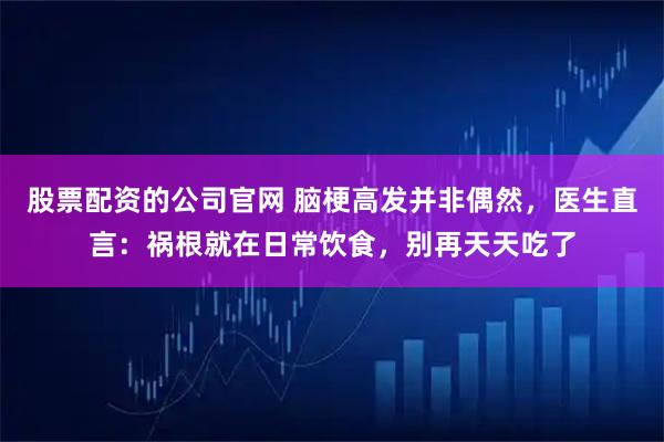 股票配资的公司官网 脑梗高发并非偶然，医生直言：祸根就在日常饮食，别再天天吃了
