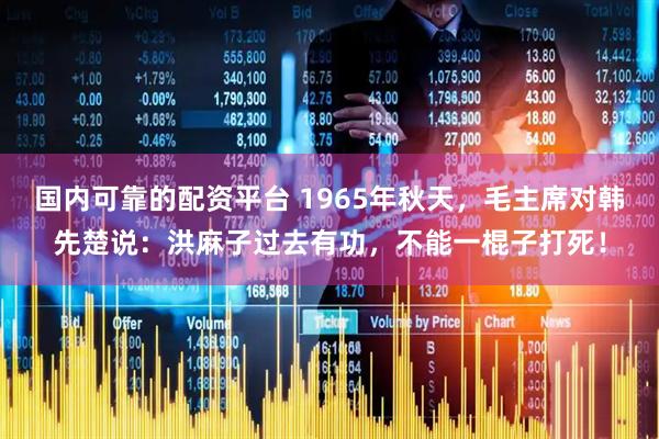 国内可靠的配资平台 1965年秋天，毛主席对韩先楚说：洪麻子过去有功，不能一棍子打死！