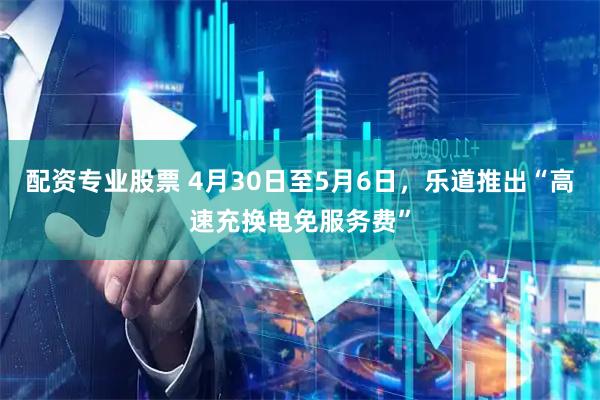 配资专业股票 4月30日至5月6日，乐道推出“高速充换电免服务费”