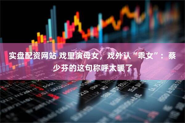 实盘配资网站 戏里演母女，戏外认“乖女”：蔡少芬的这句称呼太暖了