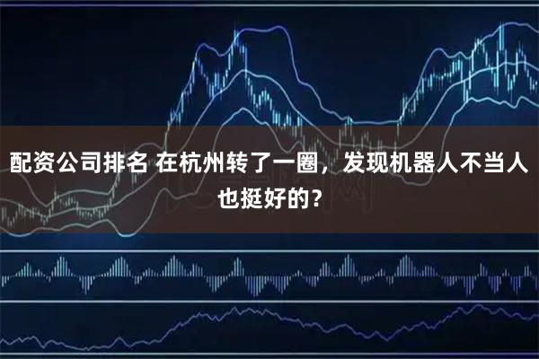 配资公司排名 在杭州转了一圈，发现机器人不当人也挺好的？