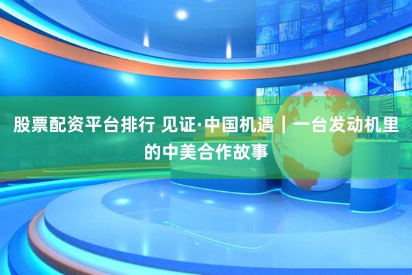 股票配资平台排行 见证·中国机遇｜一台发动机里的中美合作故事
