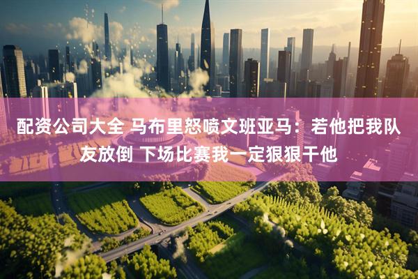 配资公司大全 马布里怒喷文班亚马：若他把我队友放倒 下场比赛我一定狠狠干他