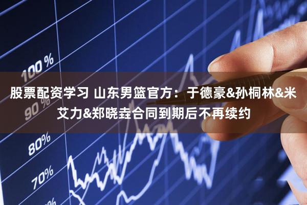 股票配资学习 山东男篮官方：于德豪&孙桐林&米艾力&郑晓垚合同到期后不再续约