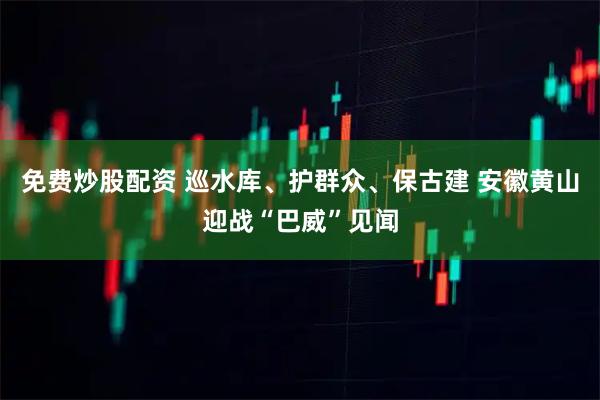 免费炒股配资 巡水库、护群众、保古建 安徽黄山迎战“巴威”见闻