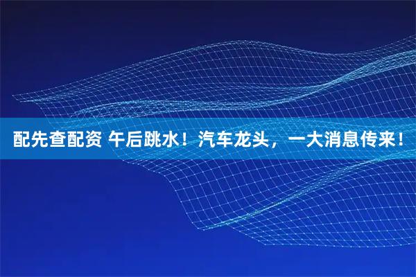 配先查配资 午后跳水！汽车龙头，一大消息传来！
